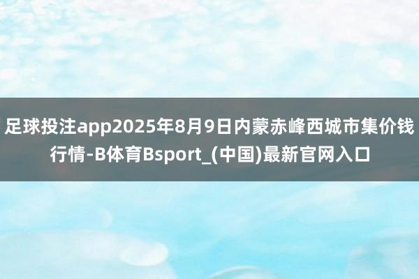 足球投注app2025年8月9日内蒙赤峰西城市集价钱行情-B体育Bsport_(中国)最新官网入口