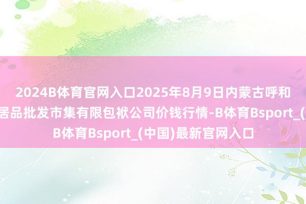 2024B体育官网入口2025年8月9日内蒙古呼和浩特市东瓦窑农副居品批发市集有限包袱公司价钱行情-B体育Bsport_(中国)最新官网入口