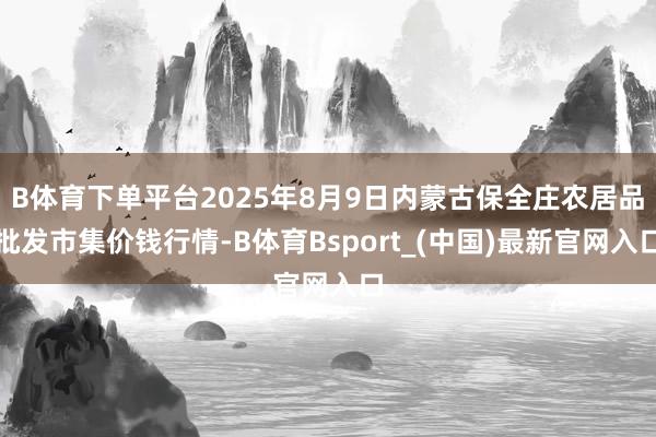 B体育下单平台2025年8月9日内蒙古保全庄农居品批发市集价钱行情-B体育Bsport_(中国)最新官网入口