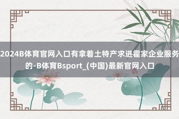2024B体育官网入口有拿着土特产求进霍家企业服务的-B体育Bsport_(中国)最新官网入口
