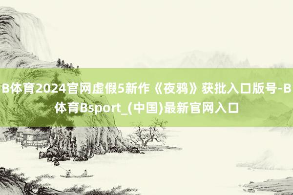 B体育2024官网虚假5新作《夜鸦》获批入口版号-B体育Bsport_(中国)最新官网入口