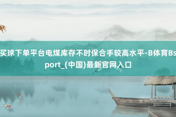 买球下单平台电煤库存不时保合手较高水平-B体育Bsport_(中国)最新官网入口