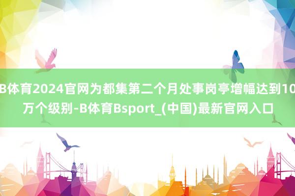 B体育2024官网为都集第二个月处事岗亭增幅达到10万个级别-B体育Bsport_(中国)最新官网入口