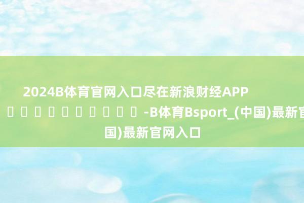 2024B体育官网入口尽在新浪财经APP            													-B体育Bsport_(中国)最新官网入口