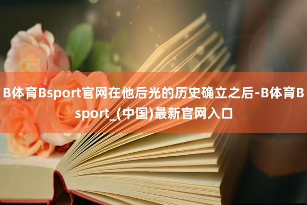 B体育Bsport官网在他后光的历史确立之后-B体育Bsport_(中国)最新官网入口