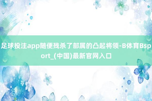足球投注app随便残杀了部属的凸起将领-B体育Bsport_(中国)最新官网入口
