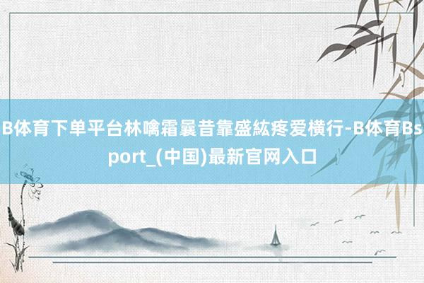 B体育下单平台林噙霜曩昔靠盛紘疼爱横行-B体育Bsport_(中国)最新官网入口