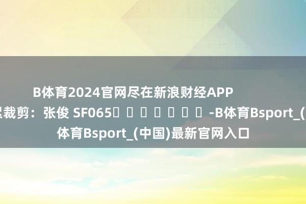 B体育2024官网尽在新浪财经APP            						牵累裁剪：张俊 SF065							-B体育Bsport_(中国)最新官网入口