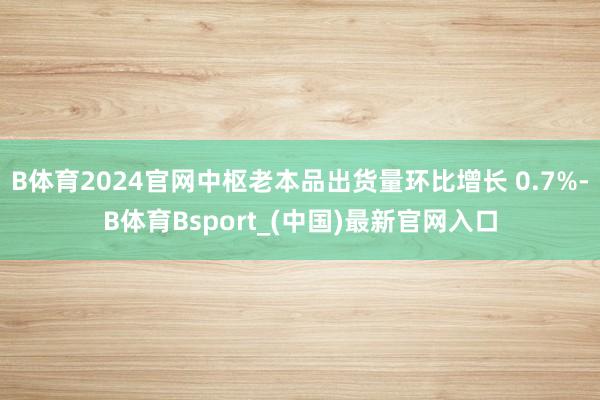 B体育2024官网中枢老本品出货量环比增长 0.7%-B体育Bsport_(中国)最新官网入口