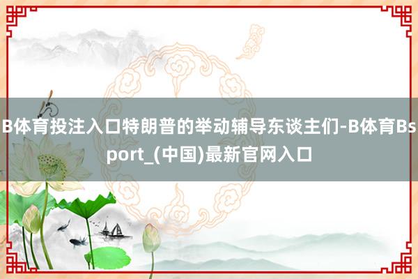 B体育投注入口特朗普的举动辅导东谈主们-B体育Bsport_(中国)最新官网入口