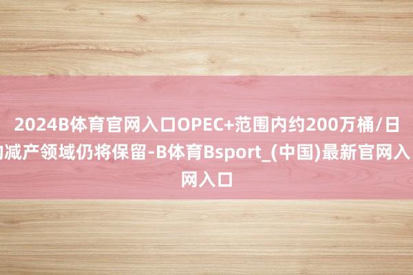 2024B体育官网入口OPEC+范围内约200万桶/日的减产领域仍将保留-B体育Bsport_(中国)最新官网入口