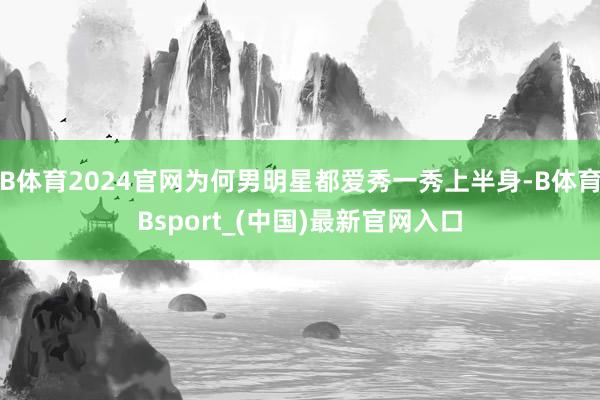 B体育2024官网为何男明星都爱秀一秀上半身-B体育Bsport_(中国)最新官网入口