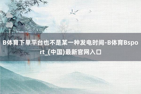 B体育下单平台也不是某一种发电时间-B体育Bsport_(中国)最新官网入口