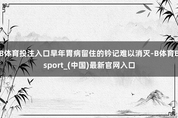 B体育投注入口早年胃病留住的钤记难以消灭-B体育Bsport_(中国)最新官网入口