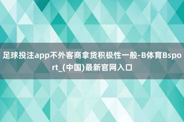足球投注app不外客商拿货积极性一般-B体育Bsport_(中国)最新官网入口