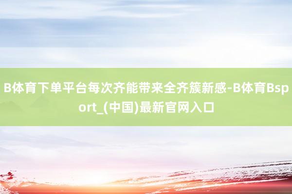 B体育下单平台每次齐能带来全齐簇新感-B体育Bsport_(中国)最新官网入口