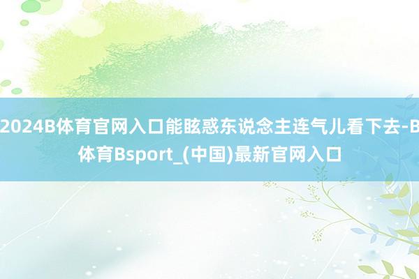 2024B体育官网入口能眩惑东说念主连气儿看下去-B体育Bsport_(中国)最新官网入口