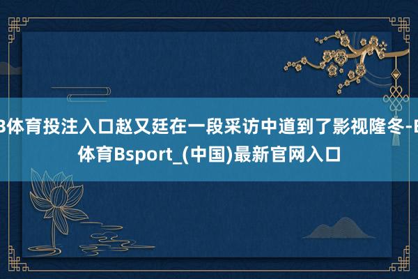 B体育投注入口赵又廷在一段采访中道到了影视隆冬-B体育Bsport_(中国)最新官网入口