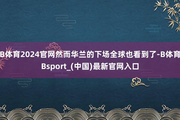 B体育2024官网然而华兰的下场全球也看到了-B体育Bsport_(中国)最新官网入口