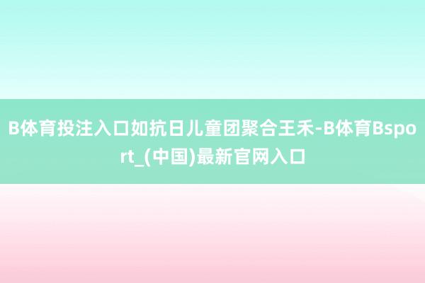 B体育投注入口如抗日儿童团聚合王禾-B体育Bsport_(中国)最新官网入口