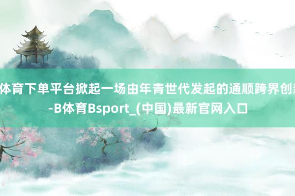 B体育下单平台掀起一场由年青世代发起的通顺跨界创新-B体育Bsport_(中国)最新官网入口