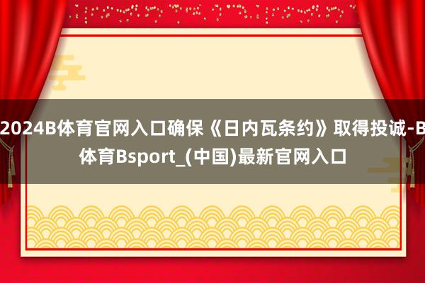 2024B体育官网入口确保《日内瓦条约》取得投诚-B体育Bsport_(中国)最新官网入口