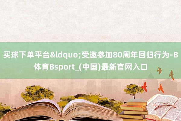 买球下单平台“受邀参加80周年回归行为-B体育Bsport_(中国)最新官网入口
