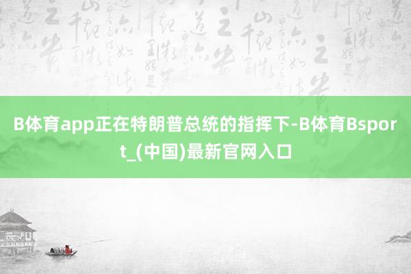 B体育app正在特朗普总统的指挥下-B体育Bsport_(中国)最新官网入口