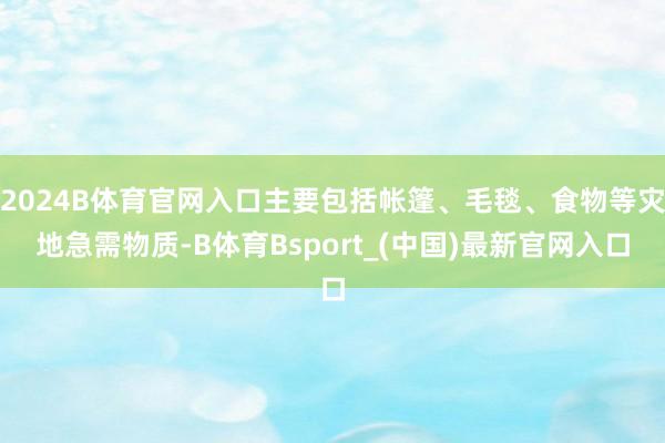 2024B体育官网入口主要包括帐篷、毛毯、食物等灾地急需物质-B体育Bsport_(中国)最新官网入口