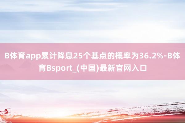 B体育app累计降息25个基点的概率为36.2%-B体育Bsport_(中国)最新官网入口