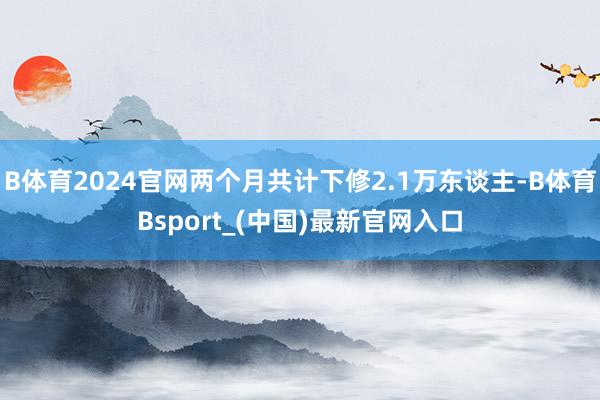 B体育2024官网两个月共计下修2.1万东谈主-B体育Bsport_(中国)最新官网入口