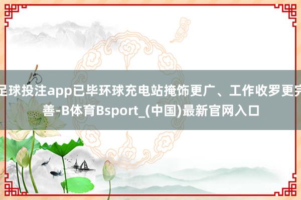足球投注app已毕环球充电站掩饰更广、工作收罗更完善-B体育Bsport_(中国)最新官网入口