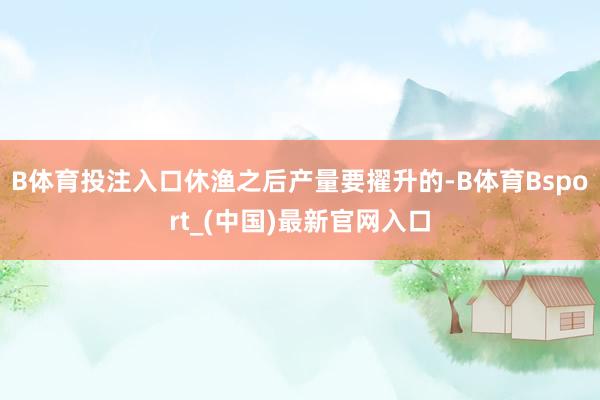 B体育投注入口休渔之后产量要擢升的-B体育Bsport_(中国)最新官网入口