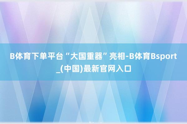 B体育下单平台　　“大国重器”亮相-B体育Bsport_(中国)最新官网入口
