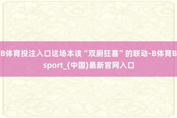 B体育投注入口这场本该“双厨狂喜”的联动-B体育Bsport_(中国)最新官网入口