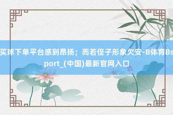 买球下单平台感到昂扬；而若侄子形象欠安-B体育Bsport_(中国)最新官网入口