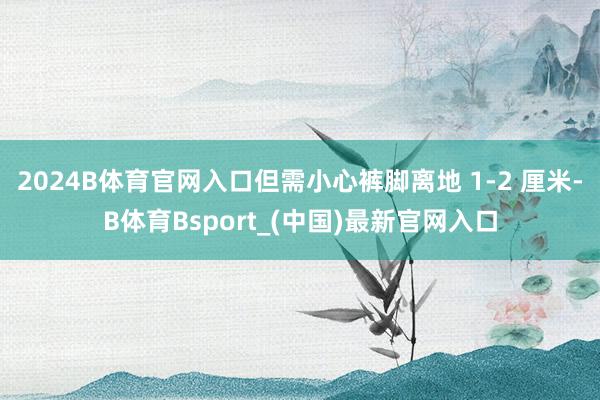 2024B体育官网入口但需小心裤脚离地 1-2 厘米-B体育Bsport_(中国)最新官网入口