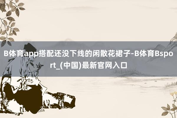 B体育app搭配还没下线的闲散花裙子-B体育Bsport_(中国)最新官网入口