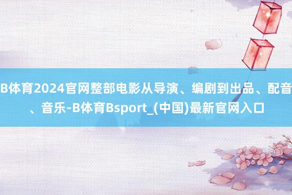 B体育2024官网整部电影从导演、编剧到出品、配音、音乐-B体育Bsport_(中国)最新官网入口