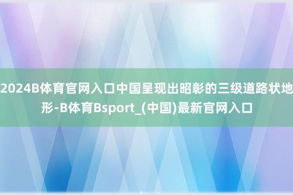 2024B体育官网入口中国呈现出昭彰的三级道路状地形-B体育Bsport_(中国)最新官网入口