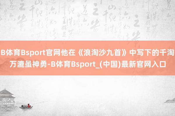 B体育Bsport官网他在《浪淘沙九首》中写下的千淘万漉虽神勇-B体育Bsport_(中国)最新官网入口