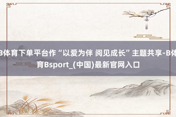 B体育下单平台作“以爱为伴 阅见成长”主题共享-B体育Bsport_(中国)最新官网入口