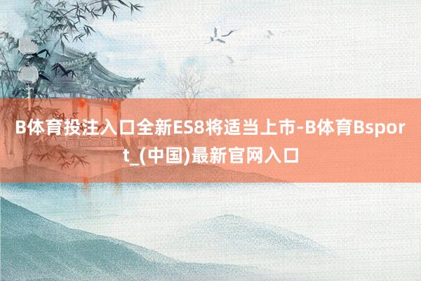 B体育投注入口全新ES8将适当上市-B体育Bsport_(中国)最新官网入口