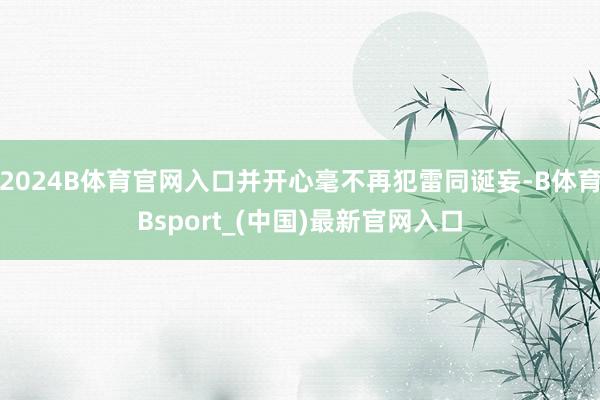 2024B体育官网入口并开心毫不再犯雷同诞妄-B体育Bsport_(中国)最新官网入口