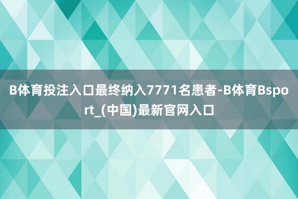 B体育投注入口最终纳入7771名患者-B体育Bsport_(中国)最新官网入口