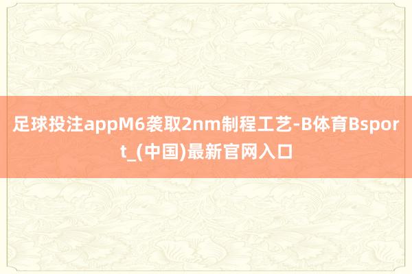 足球投注appM6袭取2nm制程工艺-B体育Bsport_(中国)最新官网入口