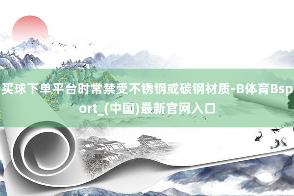 买球下单平台时常禁受不锈钢或碳钢材质-B体育Bsport_(中国)最新官网入口