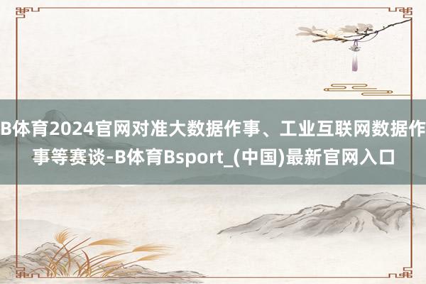 B体育2024官网对准大数据作事、工业互联网数据作事等赛谈-B体育Bsport_(中国)最新官网入口