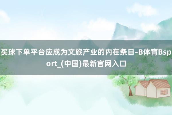 买球下单平台应成为文旅产业的内在条目-B体育Bsport_(中国)最新官网入口