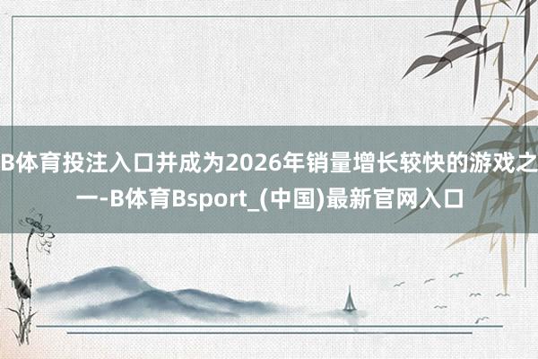 B体育投注入口并成为2026年销量增长较快的游戏之一-B体育Bsport_(中国)最新官网入口